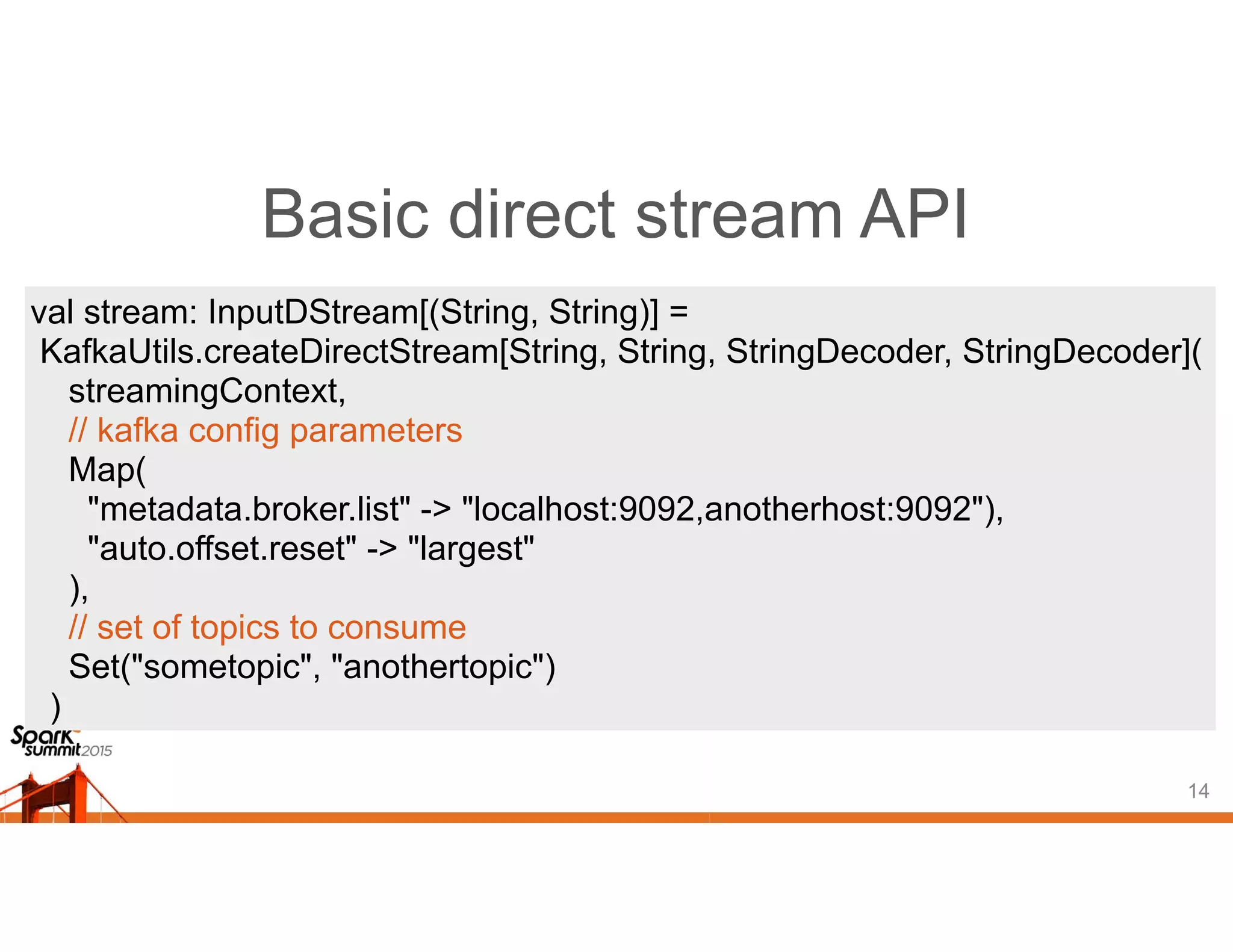 Basic direct stream API
14
val stream: InputDStream[(String, String)] =
KafkaUtils.createDirectStream[String, String, StringDecoder, StringDecoder](
streamingContext,
// kafka config parameters
Map(
"metadata.broker.list" -> "localhost:9092,anotherhost:9092"),
"auto.offset.reset" -> "largest"
),
// set of topics to consume
Set("sometopic", "anothertopic")
)
 