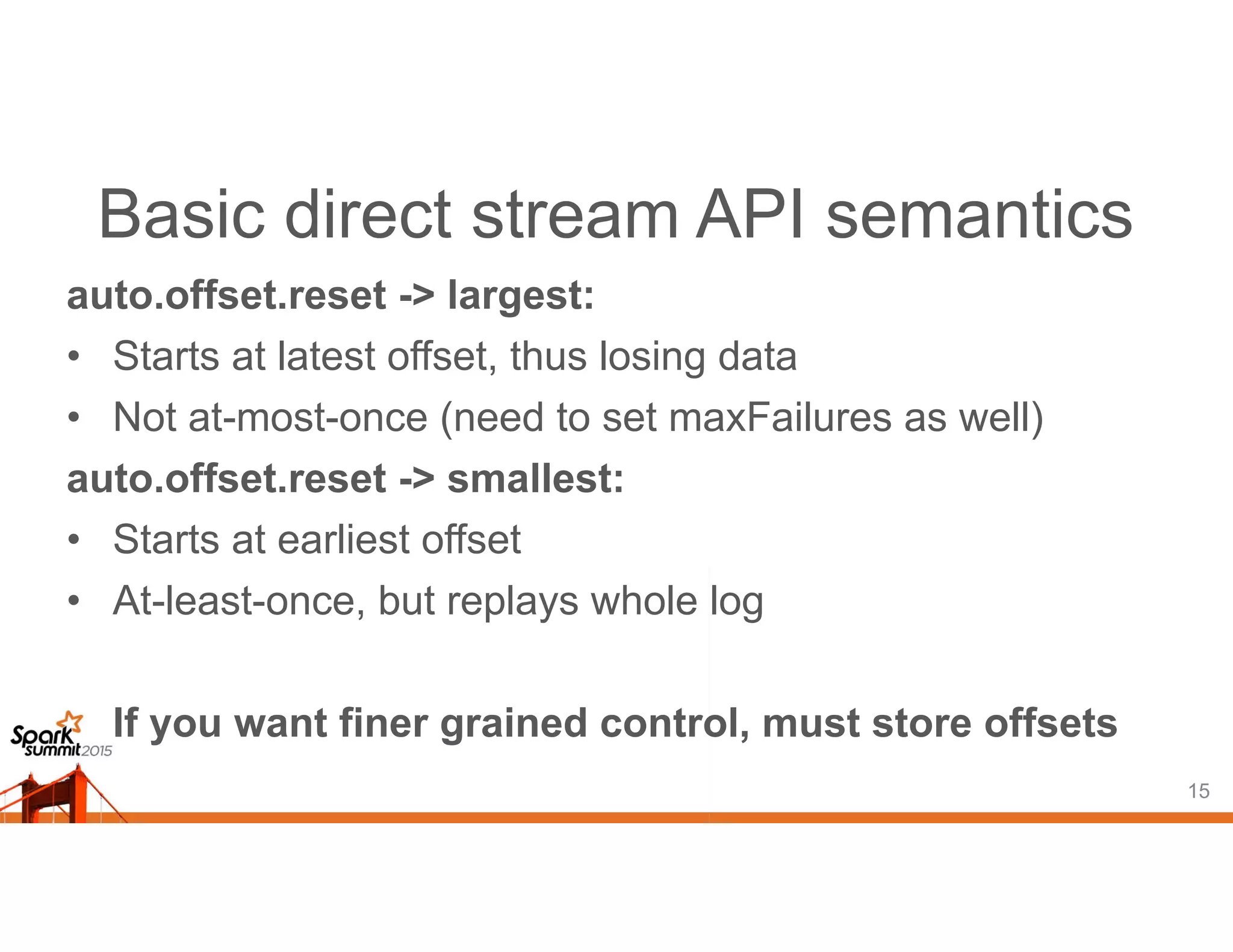 Basic direct stream API semantics
auto.offset.reset -> largest:
• Starts at latest offset, thus losing data
• Not at-most-once (need to set maxFailures as well)
auto.offset.reset -> smallest:
• Starts at earliest offset
• At-least-once, but replays whole log
If you want finer grained control, must store offsets
15
 