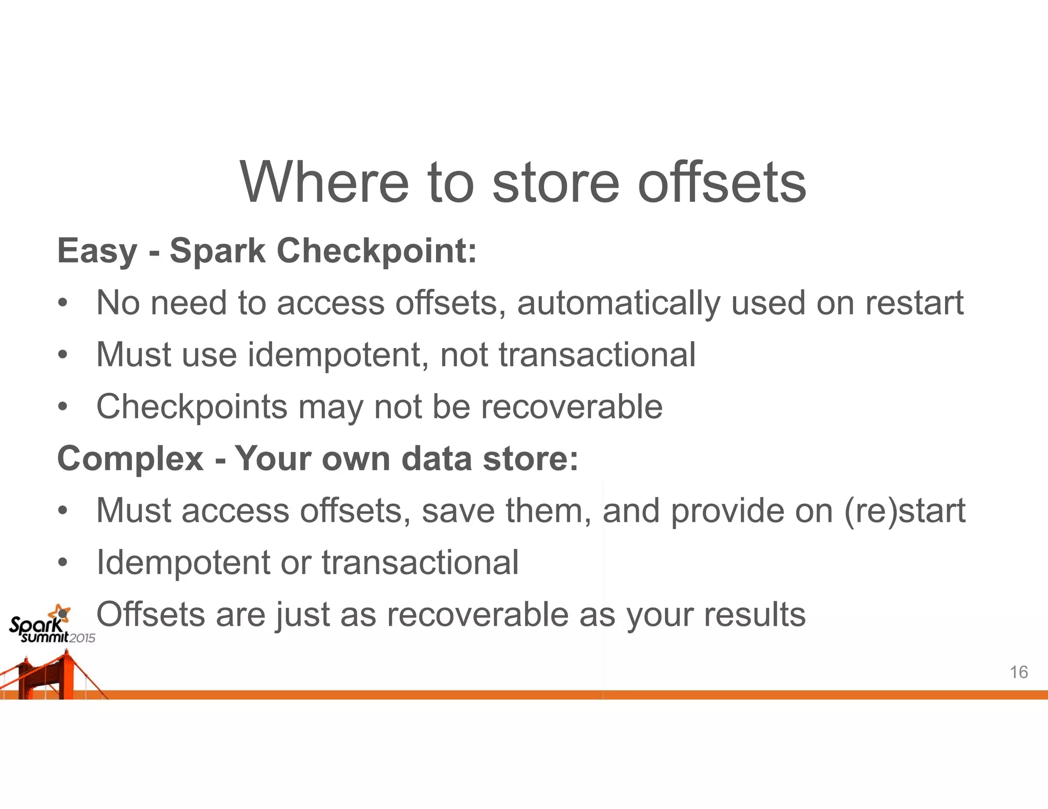 Where to store offsets
Easy - Spark Checkpoint:
• No need to access offsets, automatically used on restart
• Must use idempotent, not transactional
• Checkpoints may not be recoverable
Complex - Your own data store:
• Must access offsets, save them, and provide on (re)start
• Idempotent or transactional
• Offsets are just as recoverable as your results
16
 
