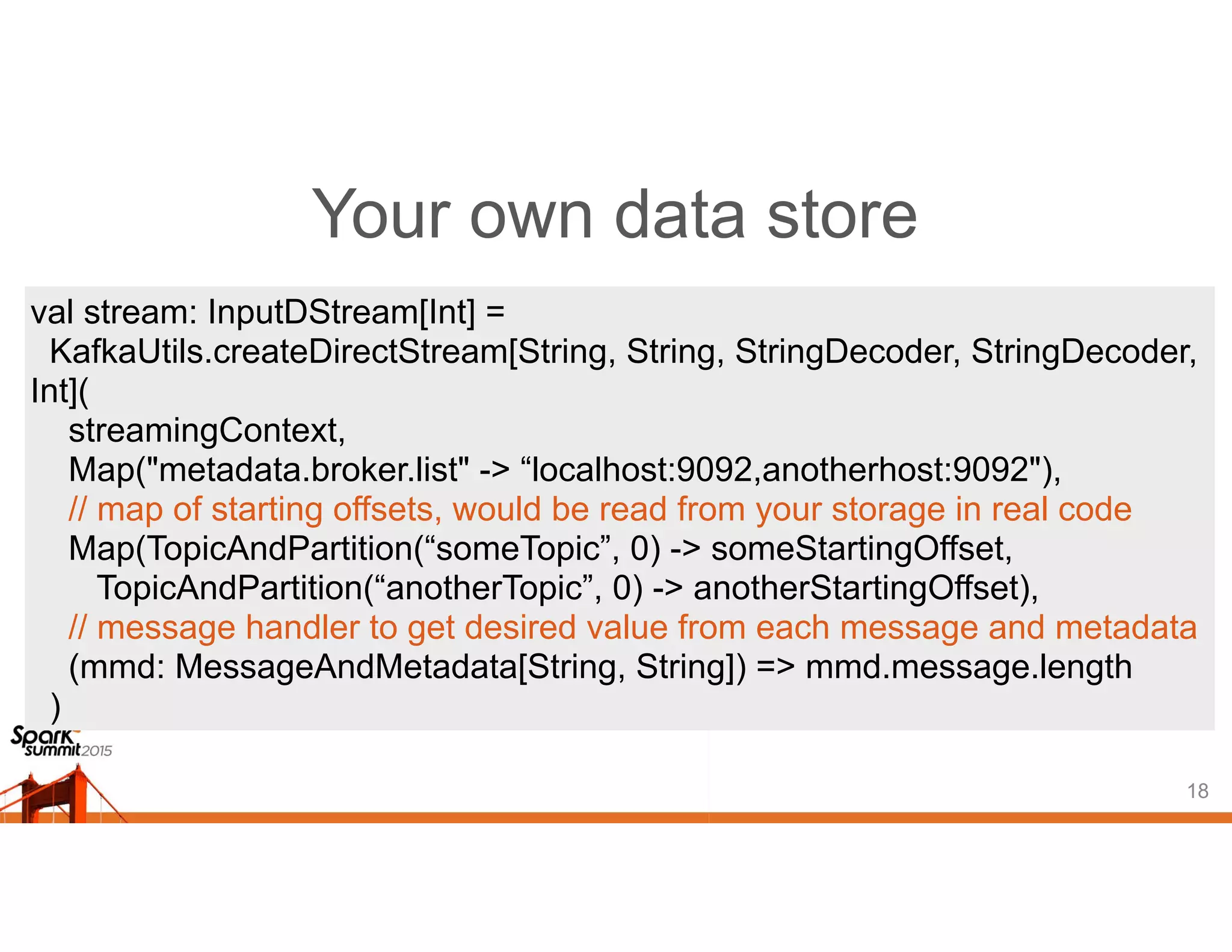 Your own data store
18
val stream: InputDStream[Int] =
KafkaUtils.createDirectStream[String, String, StringDecoder, StringDecoder,
Int](
streamingContext,
Map("metadata.broker.list" -> “localhost:9092,anotherhost:9092"),
// map of starting offsets, would be read from your storage in real code
Map(TopicAndPartition(“someTopic”, 0) -> someStartingOffset,
TopicAndPartition(“anotherTopic”, 0) -> anotherStartingOffset),
// message handler to get desired value from each message and metadata
(mmd: MessageAndMetadata[String, String]) => mmd.message.length
)
 