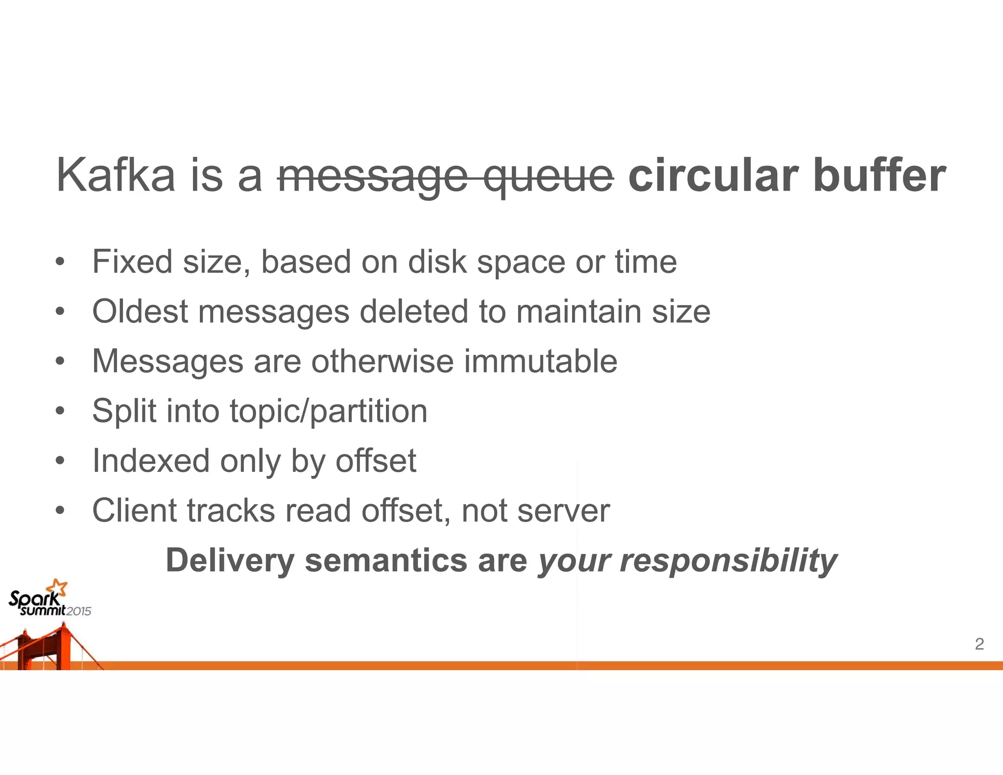 Kafka is a message queue circular buffer
• Fixed size, based on disk space or time
• Oldest messages deleted to maintain size
• Messages are otherwise immutable
• Split into topic/partition
• Indexed only by offset
• Client tracks read offset, not server
Delivery semantics are your responsibility
2
 