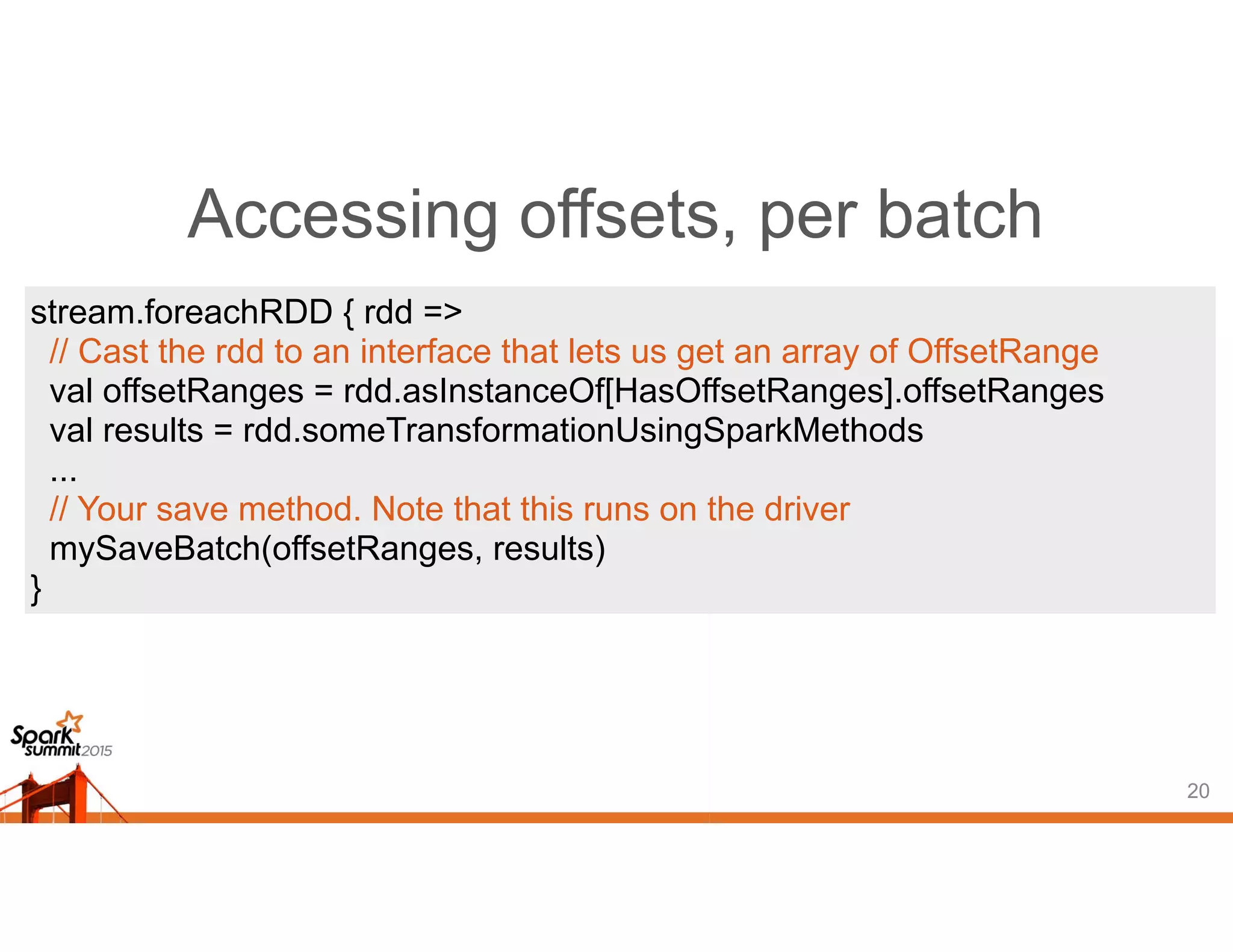 Accessing offsets, per batch
20
stream.foreachRDD { rdd =>
// Cast the rdd to an interface that lets us get an array of OffsetRange
val offsetRanges = rdd.asInstanceOf[HasOffsetRanges].offsetRanges
val results = rdd.someTransformationUsingSparkMethods
...
// Your save method. Note that this runs on the driver
mySaveBatch(offsetRanges, results)
}
 