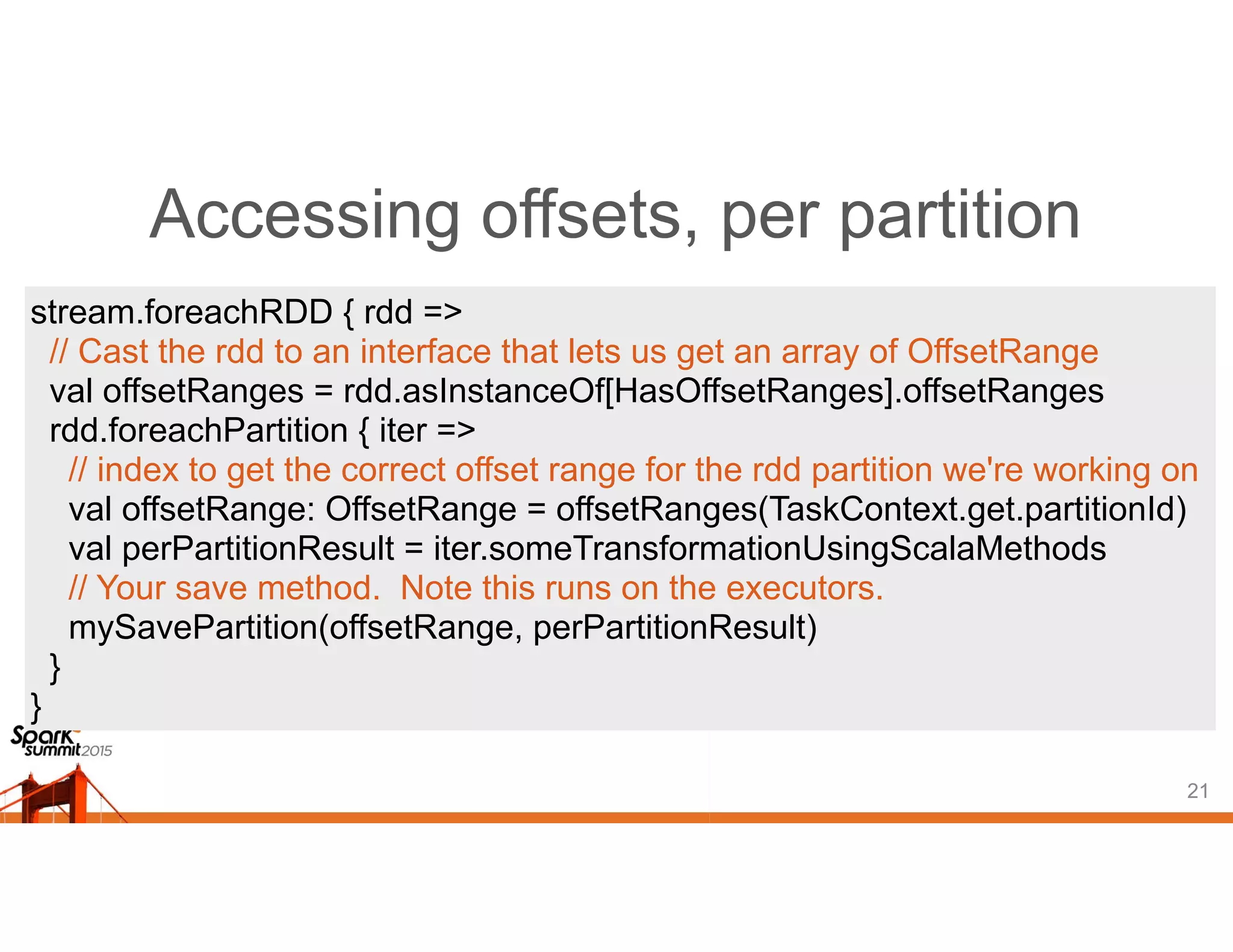 Accessing offsets, per partition
21
stream.foreachRDD { rdd =>
// Cast the rdd to an interface that lets us get an array of OffsetRange
val offsetRanges = rdd.asInstanceOf[HasOffsetRanges].offsetRanges
rdd.foreachPartition { iter =>
// index to get the correct offset range for the rdd partition we're working on
val offsetRange: OffsetRange = offsetRanges(TaskContext.get.partitionId)
val perPartitionResult = iter.someTransformationUsingScalaMethods
// Your save method. Note this runs on the executors.
mySavePartition(offsetRange, perPartitionResult)
}
}
 