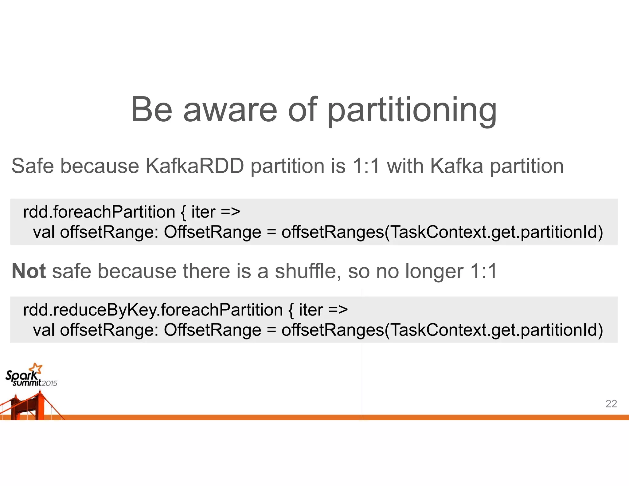 Be aware of partitioning
22
rdd.foreachPartition { iter =>
val offsetRange: OffsetRange = offsetRanges(TaskContext.get.partitionId)
rdd.reduceByKey.foreachPartition { iter =>
val offsetRange: OffsetRange = offsetRanges(TaskContext.get.partitionId)
Safe because KafkaRDD partition is 1:1 with Kafka partition
Not safe because there is a shuffle, so no longer 1:1
 