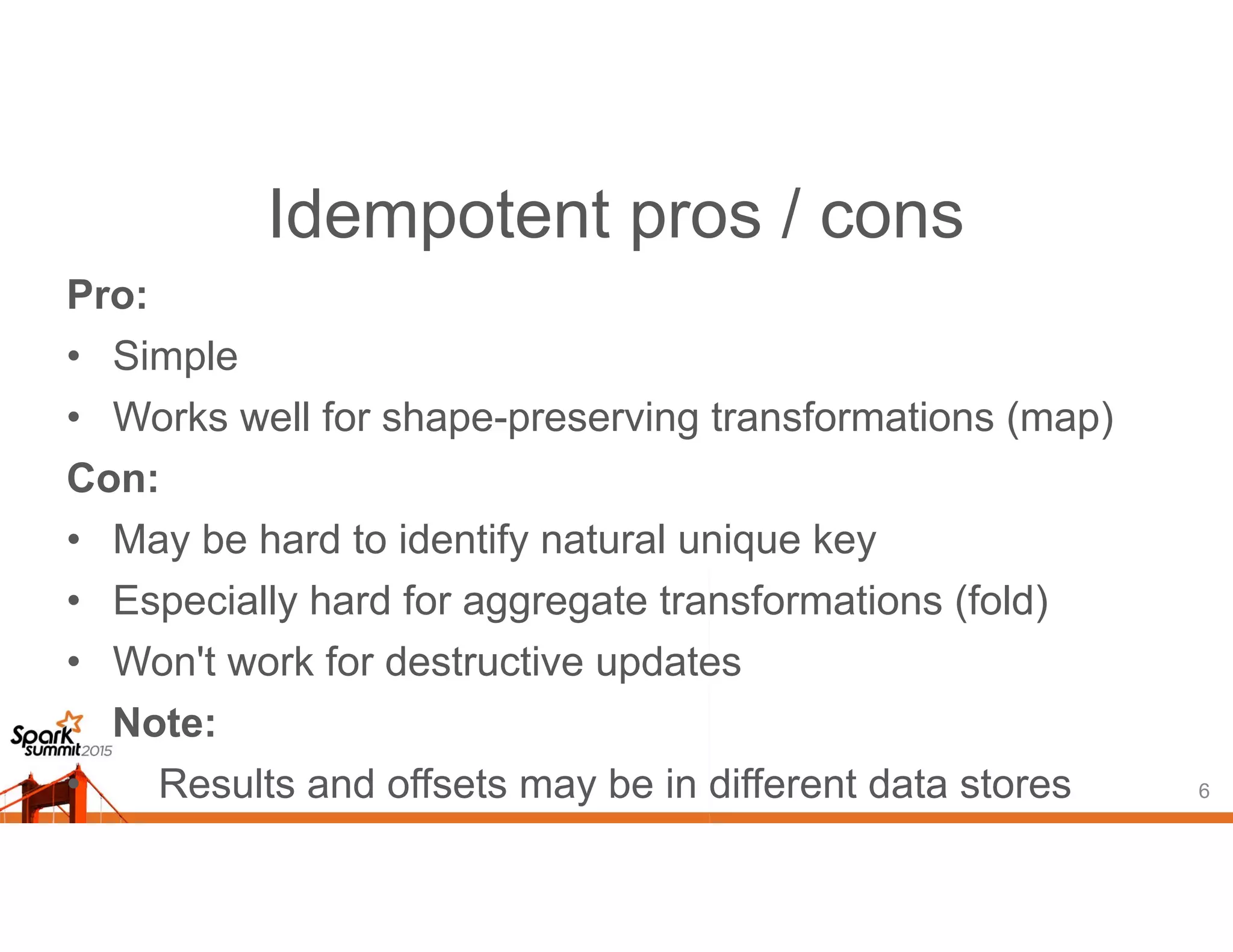 Idempotent pros / cons
Pro:
• Simple
• Works well for shape-preserving transformations (map)
Con:
• May be hard to identify natural unique key
• Especially hard for aggregate transformations (fold)
• Won't work for destructive updates
Note:
• Results and offsets may be in different data stores 6
 
