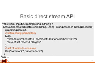 Basic direct stream API
14
val stream: InputDStream[(String, String)] =
KafkaUtils.createDirectStream[String, String, StringDecoder, StringDecoder](
streamingContext,
// kafka config parameters
Map(
"metadata.broker.list" -> "localhost:9092,anotherhost:9092"),
"auto.offset.reset" -> "largest"
),
// set of topics to consume
Set("sometopic", "anothertopic")
)
 