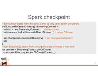 Spark checkpoint
17
// Direct copy-paste from the docs, same as any other spark checkpoint
def functionToCreateContext(): StreamingContext = {
val ssc = new StreamingContext(...) // new context
val stream = KafkaUtils.createDirectStream(...) // setup DStream
...
ssc.checkpoint(checkpointDirectory) // set checkpoint directory
ssc
}
// Get StreamingContext from checkpoint data or create a new one
val context = StreamingContext.getOrCreate(
checkpointDirectory,functionToCreateContext _)
 