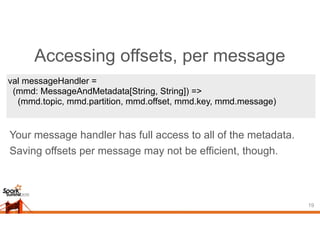 Accessing offsets, per message
19
val messageHandler =
(mmd: MessageAndMetadata[String, String]) =>
(mmd.topic, mmd.partition, mmd.offset, mmd.key, mmd.message)
Your message handler has full access to all of the metadata.
Saving offsets per message may not be efficient, though.
 