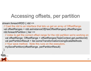 Accessing offsets, per partition
21
stream.foreachRDD { rdd =>
// Cast the rdd to an interface that lets us get an array of OffsetRange
val offsetRanges = rdd.asInstanceOf[HasOffsetRanges].offsetRanges
rdd.foreachPartition { iter =>
// index to get the correct offset range for the rdd partition we're working on
val offsetRange: OffsetRange = offsetRanges(TaskContext.get.partitionId)
val perPartitionResult = iter.someTransformationUsingScalaMethods
// Your save method. Note this runs on the executors.
mySavePartition(offsetRange, perPartitionResult)
}
}
 