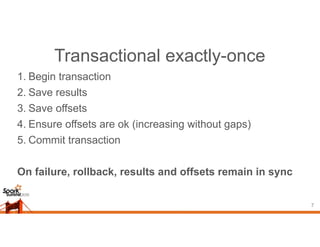 Transactional exactly-once
1. Begin transaction
2. Save results
3. Save offsets
4. Ensure offsets are ok (increasing without gaps)
5. Commit transaction
On failure, rollback, results and offsets remain in sync
7
 
