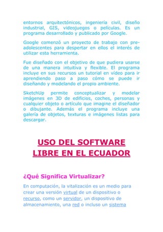 entornos arquitectónicos, ingeniería civil, diseño
industrial, GIS, videojuegos o películas. Es un
programa desarrollado y publicado por Google.

Google comenzó un proyecto de trabajo con pre-
adolescentes para despertar en ellos el interés de
utilizar esta herramienta.

Fue diseñado con el objetivo de que pudiera usarse
de una manera intuitiva y flexible. El programa
incluye en sus recursos un tutorial en vídeo para ir
aprendiendo paso a paso cómo se puede ir
diseñando y modelando el propio ambiente.

SketchUp    permite     conceptualizar  y    modelar
imágenes en 3D de edificios, coches, personas y
cualquier objeto o artículo que imagine el diseñador
o dibujante. Además el programa incluye una
galería de objetos, texturas e imágenes listas para
descargar.




     USO DEL SOFTWARE
    LIBRE EN EL ECUADOR

¿Qué Significa Virtualizar?
En computación, la vitalización es un medio para
crear una versión virtual de un dispositivo o
recurso, como un servidor, un dispositivo de
almacenamiento, una red o incluso un sistema
 