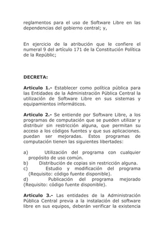 reglamentos para el uso de Software Libre en las
dependencias del gobierno central; y,


En ejercicio de la atribución que le confiere el
numeral 9 del artículo 171 de la Constitución Política
de la Repúblic;




DECRETA:

Articulo 1.- Establecer como política pública para
las Entidades de la Administración Pública Central la
utilización de Software Libre en sus sistemas y
equipamientos informáticos.

Articulo 2.- Se entiende por Software Libre, a los
programas de computación que se pueden utilizar y
distribuir sin restricción alguna, que permitan su
acceso a los códigos fuentes y que sus aplicaciones.
puedan ser mejoradas. Estos programas de
computación tienen las siguientes libertades:

a)        Utilización del programa con cualquier
   propósito de uso común.
b)     Distribución de copias sin restricción alguna.
c)         Estudio y modificación del programa
   (Requisito: código fuente disponible).
d)          Publicación del programa mejorado
(Requisito: código fuente disponible).

Articulo 3.- Las entidades de la Administración
Pública Central previa a la instalación del software
libre en sus equipos, deberán verificar la existencia
 