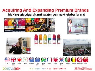 Acquiring And Expanding Premium Brands
      Making glacéau vitaminwater our next global brand




 US     Great     Canada   Mexico   Australia    New      South    France   Japan   South   Portugal   Belgium   Hong Kong   China
        Britain                                 Zealand   Africa                    Korea
 