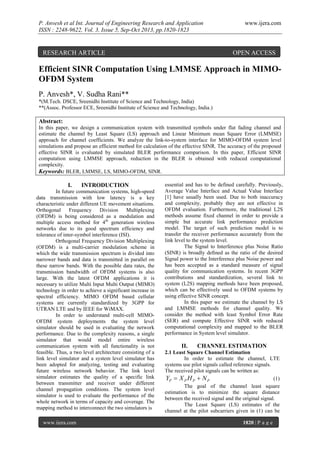 P. Anvesh et al Int. Journal of Engineering Research and Application
ISSN : 2248-9622, Vol. 3, Issue 5, Sep-Oct 2013, pp.1820-1823

RESEARCH ARTICLE

www.ijera.com

OPEN ACCESS

Efficient SINR Computation Using LMMSE Approach in MIMOOFDM System
P. Anvesh*, V. Sudha Rani**
*(M.Tech. DSCE, Sreenidhi Institute of Science and Technology, India)
**(Assoc. Professor ECE, Sreenidhi Institute of Science and Technology, India.)

Abstract:
In this paper, we design a communication system with transmitted symbols under flat fading channel and
estimate the channel by Least Square (LS) approach and Linear Minimum mean Square Error (LMMSE)
approach for channel coefficients. We analyze the link-to-system interface for MIMO-OFDM system level
simulations and propose an efficient method for calculation of the effective SINR. The accuracy of the proposed
effective SINR is evaluated by simulated BLER performance comparison. In this paper, Efficient SINR
computation using LMMSE approach, reduction in the BLER is obtained with reduced computational
complexity.
Keywords: BLER, LMMSE, LS, MIMO-OFDM, SINR.

I.

INTRODUCTION

In future communication systems, high-speed
data transmission with low latency is a key
characteristic under different UE movement situations.
Orthogonal
Frequency
Division
Multiplexing
(OFDM) is being considered as a modulation and
multiple access method for 4th generation wireless
networks due to its good spectrum efficiency and
tolerance of inter-symbol interference (ISI).
Orthogonal Frequency Division Multiplexing
(OFDM) is a multi-carrier modulation scheme in
which the wide transmission spectrum is divided into
narrower bands and data is transmitted in parallel on
these narrow bands. With the possible data rates, the
transmission bandwidth of OFDM systems is also
large. With the latest OFDM applications it is
necessary to utilize Multi Input Multi Output (MIMO)
technology in order to achieve a significant increase in
spectral efficiency. MIMO OFDM based cellular
systems are currently standardized by 3GPP for
UTRAN LTE and by IEEE for WiMAX.
In order to understand multi-cell MIMOOFDM system deployments the system level
simulator should be used in evaluating the network
performance. Due to the complexity reasons, a single
simulator that would model entire wireless
communication system with all functionality is not
feasible. Thus, a two level architecture consisting of a
link level simulator and a system level simulator has
been adopted for analyzing, testing and evaluating
future wireless network behavior. The link level
simulator estimates the quality of a specific link
between transmitter and receiver under different
channel propagation conditions. The system level
simulator is used to evaluate the performance of the
whole network in terms of capacity and coverage. The
mapping method to interconnect the two simulators is
www.ijera.com

essential and has to be defined carefully. Previously,
Average Value Interface and Actual Value Interface
[1] have usually been used. Due to both inaccuracy
and complexity, probably they are not effective in
OFDM evaluation. Furthermore, the traditional L2S
methods assume fixed channel in order to provide a
simple but accurate link performance prediction
model. The target of such prediction model is to
transfer the receiver performance accurately from the
link level to the system level.
The Signal to Interference plus Noise Ratio
(SINR) is broadly deﬁned as the ratio of the desired
Signal power to the Interference plus Noise power and
has been accepted as a standard measure of signal
quality for communication systems. In recent 3GPP
contributions and standardization, several link to
system (L2S) mapping methods have been proposed,
which can be effectively used to OFDM systems by
using effective SINR concept.
In this paper we estimate the channel by LS
and LMMSE methods for channel quality. We
consider the method with least Symbol Error Rate
(SER) and compute Effective SINR with reduced
computational complexity and mapped to the BLER
performance in System level simulator.

II.

CHANNEL ESTIMATION

2.1 Least Square Channel Estimation
In order to estimate the channel, LTE
systems use pilot signals called reference signals.
The received pilot signals can be written as:
YP  X P H P  N P
(1)
The goal of the channel least square
estimation is to minimize the square distance
between the received signal and the original signal.
The Least Square (LS) estimates of the
channel at the pilot subcarriers given in (1) can be
1820 | P a g e

 
