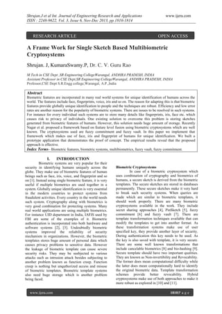Shrujan.J et al Int. Journal of Engineering Research and Applications
ISSN : 2248-9622, Vol. 3, Issue 6, Nov-Dec 2013, pp.1810-1814

RESEARCH ARTICLE

www.ijera.com

OPEN ACCESS

A Frame Work for Single Sketch Based Multibiometric
Cryptosystems
Shrujan. J, KumaraSwamy.P, Dr. C. V. Guru Rao
M.Tech in CSE Dept ,SR Engineering CollegeWarangal, ANDHRA PRADESH, INDIA
Assistant Professor in CSE Dept,SR Engineering CollegeWarangal, ANDHRA PRADESH, INDIA
Professor,CSE Dept S.R.Engg college,Warangal, A.P.,India

Abstract
Biometric features are incorporated in many real world systems for unique identification of humans across the
world. The features include face, fingerprints, voice, iris and so on. The reason for adapting this is that biometric
features provide globally unique identification to people and the techniques are robust. Efficiency and low error
rates are another reason for the popularity of biometric systems. There are issues to be resolved in such systems.
For instance for every individual such systems are to store many details like fingerprints, iris, face etc. which
causes risk to privacy of individuals. One existing solution to overcome this problem is storing sketches
generated from biometric features of humans. However, this solution needs huge amount of storage. Recently
Nagar et al. proposed a framework based on feature level fusion using biometric cryptosystems which are well
known. The cryptosystems used are fuzzy commitment and fuzzy vault. In this paper we implement that
framework which makes use of face, iris and fingerprint of humans for unique identification. We built a
prototype application that demonstrates the proof of concept. The empirical results reveal that the proposed
approach is effective.
Index Terms– Biometric features, biometric systems, multibiometrics, fuzzy vault, fuzzy commitment.

I.

INTRODUCTION

Biometric systems are very popular for their
security in identifying humans uniquely across the
globe. They make use of biometric features of human
beings such as face, iris, voice, and fingerprint and so
on [1]. Instead using single biometric feature, it is very
useful if multiple biometrics are used together in a
system. Globally unique identification is very essential
in the modern countries to protect systems from
fraudulent activities. Every country in the world needs
such system. Cryptography along with biometrics is
very good combination for protecting systems. Many
real world applications are using multiple biometrics.
For instance UID department in India, IAFIS used by
FBI are some of the examples of it. Biometric
authentication is incorporated into both hardware and
software systems [2], [3]. Undoubtedly biometric
systems improved the reliability of security
mechanism in organizations. However, the biometric
templates stores huge amount of personal data which
causes privacy problems to sensitive data. However
the leakage of biometric template can cause severe
security risks. They may be susbjected to various
attacks such as intrusion attack besides subjecting to
another problem known as function creep. Function
creep is nothing but unquthorized access and misuse
of biometric templates. Biometric template systems
also need huge storage which is another problem
being faced.

www.ijera.com

Biometric Cryptosystems
In case of a biometric cryptosystem which
uses combination of cryptography and biometrics of
humans, a secure sketch is derived from the biometric
templates. The secure sketches are stored in databases
permanently. These secure sketches make it very hard
to break such security systems. When queries are
made which are similar to biometric templates, it
should work properly. There are many biometric
cryptosystems available in the work. They include
secret sharing approaches [4], PinSketch [5], fuzzy
commitment [6] and fuzzy vault [7]. There are
template transformation techniques available that can
modify the templates to get into another format. As
these transformation systems make use of user
specified key, they provide another layer of security.
During authentication this key needs to be used. As
the key is also saved with template, it is very secure.
There are some well known transformations that
include cancelable biometrics [8] and bio-hashing [9].
Secure template should have two important qualities.
They are known as Non-invertibility and Revocability.
The former does mean computational difficulty while
the latter does mean computationally hard to identify
the original biometric data. Template transformation
schemes provide better revocability. Hybrid
cryptosystems make use of both approaches to make it
more robust as explored in [10] and [11].
1810|P a g e

 