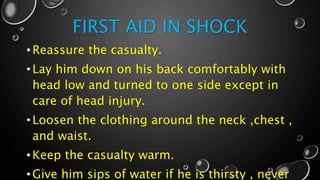 FIRST AID IN SHOCK
•Reassure the casualty.
•Lay him down on his back comfortably with
head low and turned to one side except in
care of head injury.
•Loosen the clothing around the neck ,chest ,
and waist.
•Keep the casualty warm.
•Give him sips of water if he is thirsty , never
 