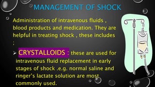 MANAGEMENT OF SHOCK
Administration of intravenous fluids ,
blood products and medication. They are
helpful in treating shock , these includes
;
 CRYSTALLOIDS : these are used for
intravenous fluid replacement in early
stages of shock .e.g. normal saline and
ringer’s lactate solution are most
commonly used.
 