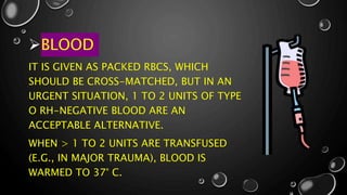 BLOOD
IT IS GIVEN AS PACKED RBCS, WHICH
SHOULD BE CROSS-MATCHED, BUT IN AN
URGENT SITUATION, 1 TO 2 UNITS OF TYPE
O RH-NEGATIVE BLOOD ARE AN
ACCEPTABLE ALTERNATIVE.
WHEN > 1 TO 2 UNITS ARE TRANSFUSED
(E.G., IN MAJOR TRAUMA), BLOOD IS
WARMED TO 37° C.
 