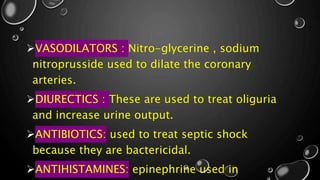 VASODILATORS : Nitro-glycerine , sodium
nitroprusside used to dilate the coronary
arteries.
DIURECTICS : These are used to treat oliguria
and increase urine output.
ANTIBIOTICS: used to treat septic shock
because they are bactericidal.
ANTIHISTAMINES: epinephrine used in
 