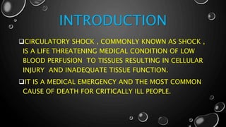 INTRODUCTION
CIRCULATORY SHOCK , COMMONLY KNOWN AS SHOCK ,
IS A LIFE THREATENING MEDICAL CONDITION OF LOW
BLOOD PERFUSION TO TISSUES RESULTING IN CELLULAR
INJURY AND INADEQUATE TISSUE FUNCTION.
IT IS A MEDICAL EMERGENCY AND THE MOST COMMON
CAUSE OF DEATH FOR CRITICALLY ILL PEOPLE.
 