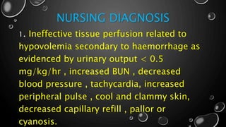 NURSING DIAGNOSIS
1. Ineffective tissue perfusion related to
hypovolemia secondary to haemorrhage as
evidenced by urinary output < 0.5
mg/kg/hr , increased BUN , decreased
blood pressure , tachycardia, increased
peripheral pulse , cool and clammy skin,
decreased capillary refill , pallor or
cyanosis.
 