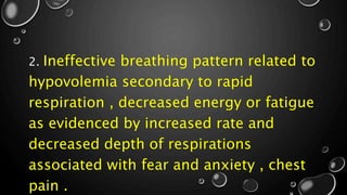 2. Ineffective breathing pattern related to
hypovolemia secondary to rapid
respiration , decreased energy or fatigue
as evidenced by increased rate and
decreased depth of respirations
associated with fear and anxiety , chest
pain .
 