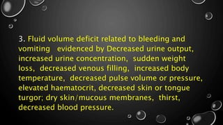 3. Fluid volume deficit related to bleeding and
vomiting evidenced by Decreased urine output,
increased urine concentration, sudden weight
loss, decreased venous filling, increased body
temperature, decreased pulse volume or pressure,
elevated haematocrit, decreased skin or tongue
turgor; dry skin/mucous membranes, thirst,
decreased blood pressure.
 