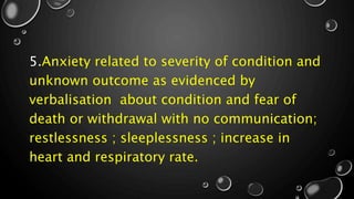 5.Anxiety related to severity of condition and
unknown outcome as evidenced by
verbalisation about condition and fear of
death or withdrawal with no communication;
restlessness ; sleeplessness ; increase in
heart and respiratory rate.
 