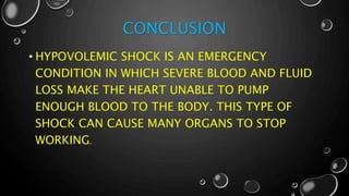CONCLUSION
• HYPOVOLEMIC SHOCK IS AN EMERGENCY
CONDITION IN WHICH SEVERE BLOOD AND FLUID
LOSS MAKE THE HEART UNABLE TO PUMP
ENOUGH BLOOD TO THE BODY. THIS TYPE OF
SHOCK CAN CAUSE MANY ORGANS TO STOP
WORKING.
 