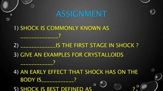 ASSIGNMENT
1) SHOCK IS COMMONLY KNOWN AS
______________?
2) _____________IS THE FIRST STAGE IN SHOCK ?
3) GIVE AN EXAMPLES FOR CRYSTALLOIDS
____________?
4) AN EARLY EFFECT THAT SHOCK HAS ON THE
BODY IS____________?
 