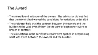 The Award
• The award found in favour of the owners. The arbitrator did not find
that the owners had waived the conditions for variations under cl14
• The arbitrator held that the contract between the owners and the
builders to be valid even if they (in the view of each other) were in
breach of contract
• The calculations in the surveyor’s report were applied in determining
what was owed between the owners and the builders
 
