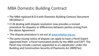 MBA Domestic Building Contract
• The MBA replaced B.O.4 with Domestic Building Contract Document
DB Edition 2
• Cl 26 dealing with dispute resolution now provides a revised
procedure for disputes or differences between parties arising from
the above Agreement
• The dispute procedure is set out at www.mbatas.org.au.
• The party issuing notice of dispute can apply to have a Panel Expert
appointed from a Panel nominated jointly by the MBA and CAFT .The
Panel may include a person appointed as an adjudicator under the
Building and Construction Security of Payments Act 2009(Tas)
 