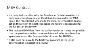 MBA Contract
• If a party is dissatisfied with the Panel expert’s determination that
party can request a review of the determination under the MBA
Rules. The Panel Expert who made the initial determination cannot
act on the review. The part requesting the review is responsible for
the full cost of the review
• This revised cl26 differs from the earlier version as it does not provide
that the provisions in the clause are intended to be an arbitration
agreement under the Commercial Arbitration Act 2011(Tas).
• It also does not provide the finality of an award as the initial
determination is subject to a review
 