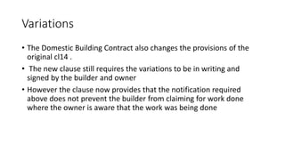 Variations
• The Domestic Building Contract also changes the provisions of the
original cl14 .
• The new clause still requires the variations to be in writing and
signed by the builder and owner
• However the clause now provides that the notification required
above does not prevent the builder from claiming for work done
where the owner is aware that the work was being done
 