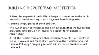 BUILDING DISPUTE TWO:MEDITATION
• 9.30 At the request of the builder’s lawyer I commence mediation in
Huonville. I receive an equal cash payment from both parties.
• I outline the purposes of the mediation.
• The owner outlines the issues and acknowledges that the builder has
allowed him to draw on the builder’s account for materials in
construction
• 10.30 The builder counters with his version of events. Both confront
me with invoices and the builder says”you’re the mediator-you sort
them out”.I reply ” I’m going for a 30 minute coffee break-you sort
them out
 