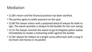 Mediation
• 11.00 I return and the financial position has been clarified.
• The parties agree to settle payment on the spot.
• 12.00 The lawyer enters with a prepared deed of release for both to
sign. The owner provides a cheque to the builder for the sum owing.
• 12.15 The lawyer reminds the owner to go to Kingston police station
immediately to revoke a restraining order against the builder
• 12.30 I depart for Hobart on a bright sunny afternoon with a song in
my heart and money in my pocket
 