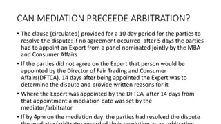 CAN MEDIATION PRECEEDE ARBITRATION?
• The clause (circulated) provided for a 10 day period for the parties to
resolve the dispute; if no agreement occurred after 5 days the parties
had to appoint an Expert from a panel nominated jointly by the MBA
and Consumer Affairs.
• If the parties did not agree on the Expert that person would be
appointed by the Director of Fair Trading and Consumer
Affairs(DFTCA). 14 days after being appointed the Expert was to
determine the dispute and provide written reasons for it
• Where the Expert was appointed by the DFTCA after 14 days from
that appointment a mediation date was set by the
mediator/arbitrator
• If by 4pm on the mediation day the parties had resolved the dispute
 