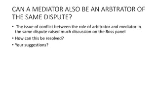 CAN A MEDIATOR ALSO BE AN ARBTRATOR OF
THE SAME DISPUTE?
• The issue of conflict between the role of arbitrator and mediator in
the same dispute raised much discussion on the Ross panel
• How can this be resolved?
• Your suggestions?
 