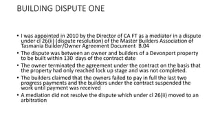 BUILDING DISPUTE ONE
• I was appointed in 2010 by the Director of CA FT as a mediator in a dispute
under cl 26(ii) (dispute resolution) of the Master Builders Association of
Tasmania Builder/Owner Agreement Document B.04
• The dispute was between an owner and builders of a Devonport property
to be built within 130 days of the contract date
• The owner terminated the agreement under the contract on the basis that
the property had only reached lock up stage and was not completed.
• The builders claimed that the owners failed to pay in full the last two
progress payments and the builders under the contract suspended the
work until payment was received
• A mediation did not resolve the dispute which under cl 26(ii) moved to an
arbitration
 