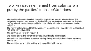 Two key issues emerged from submissions
put by the parties’ counsels:Variations
The owners claimed that they were not required to pay the remainder of the
progress payments requested by the builders or any further payments as they did
not agree with the variations and the costs of the variations undertaken by the
builders.
The owners also claimed that the variation reconciliation issued by the builders had
not been correctly added
The contract under cl 14 required:
the owner to put the variation request in writing to the builders
The builders to notify the owner in writing if they would undertake the variation
and irs cost
The variation to be put in writing and signed by both parties
 