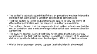 • The builder’s counsel argued that if the cl 14 procedure was not followed it
did not mean work under a variation could not be compensated
• That the parties by intent and performance agreed to vary the terms of
cl14 so that notification was not required to authorise a variation
• The builders claimed that the owners admitted in their submission that the
cost of variations was a matter of negotiation which was never resolved by
agreement
• The owner’s counsel claimed that they never agreed to the price of any
variation and the fact that the builders issued three versions of its variation
claims proves the builders never held a signed off list of costed variations
• Which line of argument do you support (a) the builder (b) the owner?
 