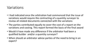 Variations
• I had indicated once the arbitration had commenced that the issue of
variations would require the contracting of a quantity surveyor to
review all related documents connected with the variations
• The parties contributed equally to cover the cost of a report on the
variations and costing. This report formed the basis of the final award
• Would it have made any difference if the arbitrator had been a
qualified builder and/or a quantity surveyor?
• When should an arbitrator advise parties of the need to bring in an
expert?
 