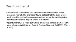 Quantum meruit
• The builders claimed the cost of extra work be recovered under
quantum meruit. The arbitrator found as fact that the extra work
performed by the builders was carried out under the existing MBA
contract and should be paid under those terms
• Quantum meruit is ruled out where an express contact exist as in this
case (Christiani & Neilsen v Goliath Portland Cement Co (1995) 2 Tas L
R 122)
 