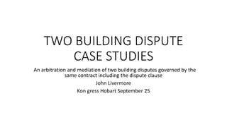 TWO BUILDING DISPUTE
CASE STUDIES
An arbitration and mediation of two building disputes governed by the
same contract including the dispute clause
John Livermore
Kon gress Hobart September 25
 