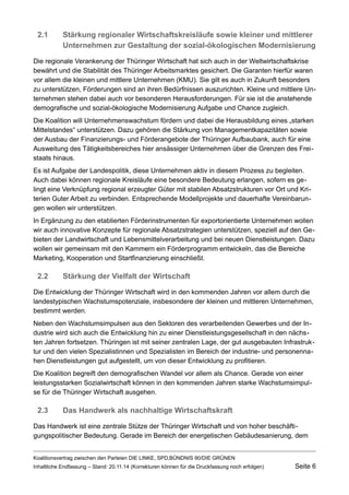 2.1Stärkung regionaler Wirtschaftskreisläufe sowie kleiner und mittlerer Unternehmen zur Gestaltung der sozial-ökologischen Modernisierung 
Die regionale Verankerung der Thüringer Wirtschaft hat sich auch in der Weltwirtschaftskrise bewährt und die Stabilität des Thüringer Arbeitsmarktes gesichert. Die Garanten hierfür waren vor allem die kleinen und mittlere Unternehmen (KMU). Sie gilt es auch in Zukunft besonders zu unterstützen, Förderungen sind an ihren Bedürfnissen auszurichten. Kleine und mittlere Unternehmen stehen dabei auch vor besonderen Herausforderungen. Für sie ist die anstehende demografische und sozial-ökologische Modernisierung Aufgabe und Chance zugleich. 
Die Koalition will Unternehmenswachstum fördern und dabei die Herausbildung eines „starken Mittelstandes“ unterstützen. Dazu gehören die Stärkung von Managementkapazitäten sowie der Ausbau der Finanzierungs- und Förderangebote der Thüringer Aufbaubank, auch für eine Ausweitung des Tätigkeitsbereiches hier ansässiger Unternehmen über die Grenzen des Freistaats hinaus. 
Es ist Aufgabe der Landespolitik, diese Unternehmen aktiv in diesem Prozess zu begleiten. Auch dabei können regionale Kreisläufe eine besondere Bedeutung erlangen, sofern es gelingt eine Verknüpfung regional erzeugter Güter mit stabilen Absatzstrukturen vor Ort und Kriterien Guter Arbeit zu verbinden. Entsprechende Modellprojekte und dauerhafte Vereinbarungen wollen wir unterstützen. 
In Ergänzung zu den etablierten Förderinstrumenten für exportorientierte Unternehmen wollen wir auch innovative Konzepte für regionale Absatzstrategien unterstützen, speziell auf den Gebieten der Landwirtschaft und Lebensmittelverarbeitung und bei neuen Dienstleistungen. Dazu wollen wir gemeinsam mit den Kammern ein Förderprogramm entwickeln, das die Bereiche Marketing, Kooperation und Startfinanzierung einschließt. 
2.2Stärkung der Vielfalt der Wirtschaft 
Die Entwicklung der Thüringer Wirtschaft wird in den kommenden Jahren vor allem durch die landestypischen Wachstumspotenziale, insbesondere der kleinen und mittleren Unternehmen, bestimmt werden. 
Neben den Wachstumsimpulsen aus den Sektoren des verarbeitenden Gewerbes und der Industrie wird sich auch die Entwicklung hin zu einer Dienstleistungsgesellschaft in den nächsten Jahren fortsetzen. Thüringen ist mit seiner zentralen Lage, der gut ausgebauten Infrastruktur und den vielen Spezialistinnen und Spezialisten im Bereich der industrie- und personennahen Dienstleistungen gut aufgestellt, um von dieser Entwicklung zu profitieren. 
Die Koalition begreift den demografischen Wandel vor allem als Chance. Gerade von einer leistungsstarken Sozialwirtschaft können in den kommenden Jahren starke Wachstumsimpulse für die Thüringer Wirtschaft ausgehen. 
2.3Das Handwerk als nachhaltige Wirtschaftskraft 
Das Handwerk ist eine zentrale Stütze der Thüringer Wirtschaft und von hoher beschäftigungspolitischer Bedeutung. Gerade im Bereich der energetischen Gebäudesanierung, dem Koalitionsvertrag zwischen den Parteien DIE LINKE, SPD,BÜNDNIS 90/DIE GRÜNEN 
Inhaltliche Endfassung – Stand: 20.11.14 (Korrekturen können für die Druckfassung noch erfolgen) Seite 6 
 