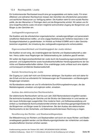 12.4Rechtspolitik / Justiz 
Ein funktionierender Rechtsstaat braucht eine gut ausgestattete und starke Justiz. Für einen effektiven und zeitnahen Rechtsschutz müssen den Gerichten die erforderlichen personellen und sachlichen Ressourcen zur Verfügung stehen. Die Koalition steht für eine soziale Rechtspolitik, die den Menschen in Thüringen dient und die Bürgerrechte schützt. Wir setzen uns für eine bürgerfreundliche Justiz mit einem möglichst wohnortnahen Zugang der Bürgerinnen und Bürger zu den Gerichten ein. 
Justizgewährungsanspruch 
Die Koalition wird die erforderlichen organisatorischen, verwaltungsmäßigen und personalwirtschaftlichen Maßnahmen treffen, um eine zügige Abarbeitung der Verfahren besonders in der Sozialgerichtsbarkeit zu gewährleisten. Im Hinblick auf Artikel 6 EMRK wird in allen Gerichtsbereichen angestrebt, die Umsetzung des Justizgewährungsanspruchs sicherzustellen. 
Eigenverantwortlichkeit und Unabhängigkeit der Justiz stärken 
Die Koalition ist sich einig, die Unabhängigkeit der Gerichte und Staatsanwaltschaft zu stärken. Hierzu sollen neue Regelungen der Selbstverwaltung der Judikative geprüft werden. 
Wir wollen die Eigenverantwortlichkeit der Justiz durch die Ausweitung eigenverantwortlicher personal- und budgetrechtlicher sowie haushaltswirtschaftlicher Handlungsspielräume der Gerichte und Staatsanwaltschaften stärken. Eine unabhängige Justiz umfasst auch eine objektiv und konsequent ermittelnde Staatsanwaltschaft. 
Soziale Verantwortung der Justiz 
Der Zugang zur Justiz darf nicht vom Einkommen abhängen. Die Koalition wird sich daher für den Erhalt und dort wo erforderlich für Verbesserungen der Prozesskosten- und Beratungshilferegelungen einsetzen. 
Auf Bundesebene werden wir uns für erforderliche Durchführungsbestimmungen, die das Mediationsgesetz umsetzen und ergänzen sollen, einsetzen. 
Ausbau des elektronischen Rechtsverkehrs 
Der elektronische Rechtsverkehr soll bis zum Jahr 2020 flächendeckend eingeführt werden. Die technische Ausstattung der Gerichte und die Struktur der Datennetze im Land werden an den neuen Anforderungen ausgerichtet. Eine moderne Hard- und Softwareausstattung und einfach zu handhabende Kommunikationsmittel erhöhen die Gerichtszugangsmöglichkeiten für die Bürgerinnen und Bürger sowie für Unternehmen. Bei dem Ausbau des elektronischen Rechtsverkehrs ist den Sicherheits- und Datenschutzerfordernissen Rechnung zu tragen. 
Novellierung des Richter- und Staatsanwältegesetzes 
Die Mitbestimmung von Richtern und Staatsanwälten soll durch ein neues Richter- und Staatsanwältegesetz gestärkt werden und die Mitwirkungsmöglichkeiten der richterlichen und staatsanwaltschaftlichen Gremien erhöhen werden. 
Koalitionsvertrag zwischen den Parteien DIE LINKE, SPD,BÜNDNIS 90/DIE GRÜNEN 
Inhaltliche Endfassung – Stand: 20.11.14 (Korrekturen können für die Druckfassung noch erfolgen) Seite 96 
 