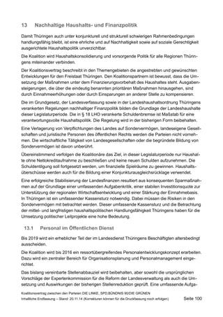 13Nachhaltige Haushalts- und Finanzpolitik 
Damit Thüringen auch unter konjunkturell und strukturell schwierigen Rahmenbedingungen handlungsfähig bleibt, ist eine ehrliche und auf Nachhaltigkeit sowie auf soziale Gerechtigkeit ausgerichtete Haushaltspolitik unverzichtbar. 
Die Koalition wird Haushaltskonsolidierung und vorsorgende Politik für alle Regionen Thüringens miteinander verbinden. 
Der Koalitionsvertrag beschreibt in den Themengebieten die angestrebten und gewünschten Entwicklungen für den Freistaat Thüringen. Den Koalitionspartnern ist bewusst, dass die Umsetzung der Maßnahmen unter dem Finanzierungsvorbehalt des Haushaltes steht. Ausgabensteigerungen, die über die eindeutig benannten prioritären Maßnahmen hinausgehen, sind durch Einnahmeerhöhungen oder durch Einsparungen an anderer Stelle zu kompensieren. 
Die im Grundgesetz, der Landesverfassung sowie in der Landeshaushaltsordnung Thüringens verankerten Regelungen nachhaltiger Finanzpolitik bilden die Grundlage der Landeshaushalte dieser Legislaturperiode. Die in § 18 LHO verankerte Schuldenbremse ist Maßstab für eine verantwortungsvolle Haushaltspolitik. Die Regelung wird in der bisherigen Form beibehalten. 
Eine Verlagerung von Verpflichtungen des Landes auf Sondervermögen, landeseigene Gesellschaften und juristische Personen des öffentlichen Rechts werden die Parteien nicht vornehmen. Die wirtschaftliche Tätigkeit von Landesgesellschaften oder die begründete Bildung von Sondervermögen ist davon unberührt. 
Übereinstimmend verfolgen die Koalitionäre das Ziel, in dieser Legislaturperiode nur Haushalte ohne Nettokreditaufnahme zu beschließen und keine neuen Schulden aufzunehmen. Die Schuldentilgung soll fortgesetzt werden, um finanzielle Spielräume zu gewinnen. Haushaltsüberschüsse werden auch für die Bildung einer Konjunkturausgleichsrücklage verwendet. 
Eine erfolgreiche Stabilisierung der Landesfinanzen resultiert aus konsequenten Sparmaßnahmen auf der Grundlage einer umfassenden Aufgabenkritik, einer stabilen Investitionsquote zur Unterstützung der regionalen Wirtschaftsentwicklung und einer Stärkung der Einnahmebasis. In Thüringen ist ein umfassender Kassensturz notwendig. Dabei müssen die Risiken in den Sondervermögen mit betrachtet werden. Dieser umfassende Kassensturz und die Betrachtung der mittel- und langfristigen haushaltspolitischen Handlungsfähigkeit Thüringens haben für die Umsetzung politischer Leitprojekte eine hohe Bedeutung. 
13.1Personal im Öffentlichen Dienst 
Bis 2019 wird ein erheblicher Teil der im Landesdienst Thüringens Beschäftigten altersbedingt ausscheiden. 
Die Koalition wird bis 2016 ein ressortübergreifendes Personalentwicklungskonzept erarbeiten. Dazu wird ein zentraler Bereich für Organisationsplanung und Personalmanagement eingerichtet. 
Das bislang vereinbarte Stellenabbauziel wird beibehalten, aber sowohl die ursprünglichen Vorschläge der Expertenkommission für die Reform der Landesverwaltung als auch die Umsetzung und Auswirkungen der bisherigen Stellenreduktion geprüft. Eine umfassende AufgaKoalitionsvertrag 
zwischen den Parteien DIE LINKE, SPD,BÜNDNIS 90/DIE GRÜNEN 
Inhaltliche Endfassung – Stand: 20.11.14 (Korrekturen können für die Druckfassung noch erfolgen) Seite 100 
 