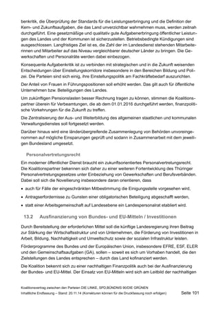 benkritik, die Überprüfung der Standards für die Leistungserbringung und die Definition der Kern- und Zukunftsaufgaben, die das Land unverzichtbar wahrnehmen muss, werden zeitnah durchgeführt. Eine gesetzmäßige und qualitativ gute Aufgabenerbringung öffentlicher Leistungen des Landes und der Kommunen ist sicherzustellen. Betriebsbedingte Kündigungen sind ausgeschlossen. Langfristiges Ziel ist es, die Zahl der im Landesdienst stehenden Mitarbeiterinnen und Mitarbeiter auf das Niveau vergleichbarer deutscher Länder zu bringen. Die Gewerkschaften und Personalräte werden dabei einbezogen. 
Konsequente Aufgabenkritik ist zu verbinden mit strategischen und in die Zukunft weisenden Entscheidungen über Einstellungskorridore insbesondere in den Bereichen Bildung und Polizei. Die Parteien sind sich einig, ihre Einstellungspolitik am Fachkräftebedarf auszurichten. 
Der Anteil von Frauen in Führungspositionen soll erhöht werden. Das gilt auch für öffentliche Unternehmen bzw. Beteiligungen des Landes. 
Um zukünftigen Pensionslasten besser Rechnung tragen zu können, stimmen die Koalitionspartner überein für Verbeamtungen, die ab dem 01.01.2016 durchgeführt werden, finanzpolitische Vorkehrungen für die Zukunft zu treffen. 
Die Zentralisierung der Aus- und Weiterbildung des allgemeinen staatlichen und kommunalen Verwaltungsdienstes soll fortgesetzt werden. 
Darüber hinaus wird eine länderübergreifende Zusammenlegung von Behörden unvoreingenommen auf mögliche Einsparungen geprüft und sodann in Zusammenarbeit mit dem jeweiligen Bundesland umgesetzt. 
Personalvertretungsrecht 
Ein moderner öffentlicher Dienst braucht ein zukunftsorientiertes Personalvertretungsrecht. Die Koalitionspartner bekennen sich daher zu einer weiteren Fortentwicklung des Thüringer Personalvertretungsgesetzes unter Einbeziehung von Gewerkschaften und Berufsverbänden. Dabei soll sich die Novellierung insbesondere daran orientieren, dass 
auch für Fälle der eingeschränkten Mitbestimmung die Einigungsstelle vorgesehen wird, 
Antragserfordernisse zu Gunsten einer obligatorischen Beteiligung abgeschafft werden, 
statt einer Arbeitsgemeinschaft auf Landesebene ein Landespersonalrat etabliert wird. 
13.2Ausfinanzierung von Bundes- und EU-Mitteln / Investitionen 
Durch Bereitstellung der erforderlichen Mittel soll die künftige Landesregierung ihren Beitrag zur Stärkung der Wirtschaftsstruktur und von Unternehmen, die Förderung von Investitionen in Arbeit, Bildung, Nachhaltigkeit und Umweltschutz sowie der sozialen Infrastruktur leisten. 
Förderprogramme des Bundes und der Europäischen Union, insbesondere EFRE, ESF, ELER und den Gemeinschaftsaufgaben (GA), sollen – soweit es sich um Vorhaben handelt, die den Zielstellungen des Landes entsprechen – durch das Land kofinanziert werden. 
Die Koalition bekennt sich zu einer nachhaltigen Finanzpolitik auch bei der Ausfinanzierung der Bundes- und EU-Mittel. Der Einsatz von EU-Mitteln wird sich am Leitbild der nachhaltigen 
Koalitionsvertrag zwischen den Parteien DIE LINKE, SPD,BÜNDNIS 90/DIE GRÜNEN 
Inhaltliche Endfassung – Stand: 20.11.14 (Korrekturen können für die Druckfassung noch erfolgen) Seite 101 
 