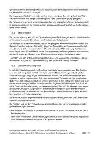 Entwicklung sowie den ökologischen und sozialen Zielen der Europäischen Union orientieren. Folgekosten sind zu berücksichtigen 
Durch geeignete Maßnahmen, insbesondere einem proaktiven Controlling durch das Wirtschaftsministerium wird Sorge für eine möglichst hohe Mittelausschöpfung getragen. 
Die Parteien sind sich einig in der infrastrukturellen und volkswirtschaftlichen Bedeutung stabiler Landesinvestitionen. Im Hinblick auf den absinkenden Gesamthaushalt soll die Investitionsquote erhöht werden. 
13.3Steuerpolitik 
Die Landesregierung wird sich auf Bundesebene gegen Bestrebungen wenden, die eine weitere Verschlechterung der Einnahmen des Freistaates zur Folge haben. 
Die Koalition will auf Bundesebene für sozial ausgewogene Konsolidierungsmaßnahmen und Subventionsabbau eintreten. Wir wollen diejenigen Steuerpläne auf Bundesebene unterstützen, die untere Einkommen entlasten und Reiche stärker zur Mitfinanzierung des Gemeinwohls verpflichten. Wir setzen uns für die Wiederbelebung der Vermögensteuer ein. Initiativen, die die Förderung von Kindern in den Mittelpunkt stellen, werden ebenso unterstützt. 
Thüringen wird sich für Steuergerechtigkeit einsetzen und Maßnahmen unterstützen, die zur wirksameren Ahndung von Steuervermeidung und Steuerhinterziehung beitragen. 
13.4Länderfinanzausgleich 
Im Jahr 2019 läuft die gesetzliche Grundlage des Länderfinanzausgleichs aus. Die Koalitionäre sind sich einig, dass die Verhandlungen über die Neuausrichtung der Bund-Länder- Finanzbeziehungen zügig abgeschlossen werden müssen, um mittel- und langfristige Planungssicherheit zu gewährleisten. Thüringen soll in diesen Verhandlungen die spezifischen Bedürfnisse der ostdeutschen Länder und der Kommunen in den Mittelpunkt stellen aber auch die Herausforderungen anderer strukturschwacher Regionen berücksichtigen. Solidarität ist keine Frage der Himmelsrichtung. Um dem Auseinanderdriften von Regionen wirksam entgegenzuwirken, muss der Ausgleich der Finanzkraftunterschiede der Bundesländer mit dem grundgesetzlichen Ziel einheitlicher und gleichwertiger Lebensverhältnisse in ganz Deutschland gesichert und verbessert werden. 
Der Bund ist zu einer angemessenen Finanzierung der auf die Kommunen und Länder übertragenen Aufgaben verpflichtet. 
Die Koalition wird bei den Verhandlungen über die Reform des Länderfinanzausgleiches folgende Forderungen vertreten: 
Die Steuereinnahmen der Kommunen sollen vollständig in den Länderfinanzausgleich einbezogen werden, 
über einen reformierten Länderfinanzausgleich hinaus sollen strukturschwache Regionen in allen Teilen Deutschlands auch nach 2019 gefördert werden. 
Koalitionsvertrag zwischen den Parteien DIE LINKE, SPD,BÜNDNIS 90/DIE GRÜNEN 
Inhaltliche Endfassung – Stand: 20.11.14 (Korrekturen können für die Druckfassung noch erfolgen) Seite 102 
 
