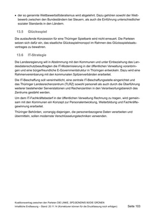 der so genannte Wettbewerbsföderalismus wird abgelehnt. Dazu gehören sowohl der Wettbewerb zwischen den Bundesländern bei Steuern, als auch die Einführung unterschiedlicher sozialer Standards in den Ländern. 
13.5Glücksspiel 
Die auslaufende Konzession für eine Thüringer Spielbank wird nicht erneuert. Die Parteien setzen sich dafür ein, das staatliche Glücksspielmonopol im Rahmen des Glücksspielstaatsvertrages zu bewahren. 
13.6IT-Strategie 
Die Landesregierung will in Abstimmung mit den Kommunen und unter Einbeziehung des Landesdatenschutzbeauftragten die IT-Modernisierung in der öffentlichen Verwaltung voranbringen und eine bürgerfreundliche E-Governmentstruktur in Thüringen entwickeln. Dazu wird eine Rahmenvereinbarung mit den kommunalen Spitzenverbänden erarbeitet. 
Die IT-Beschaffung soll vereinheitlicht, eine zentrale IT-Beschaffungsstelle eingerichtet und das Thüringer Landesrechenzentrum (TLRZ) sowohl personell als auch durch die Überführung weiterer bestehender Serverstationen und Rechenzentren in den Verantwortungsbereich des Zentrums gestärkt werden. 
Um dem IT-Fachkräftebedarf in der öffentlichen Verwaltung Rechnung zu tragen, wird gemeinsam mit den Kommunen ein Konzept zur Personalentwicklung, Weiterbildung und Fachkräftegewinnung erarbeitet. 
Thüringer Behörden, vorrangig diejenigen, die personenbezogene Daten verarbeiten und übermitteln, sollen modernste Verschlüsselungstechniken verwenden. 
Koalitionsvertrag zwischen den Parteien DIE LINKE, SPD,BÜNDNIS 90/DIE GRÜNEN 
Inhaltliche Endfassung – Stand: 20.11.14 (Korrekturen können für die Druckfassung noch erfolgen) Seite 103 
 
